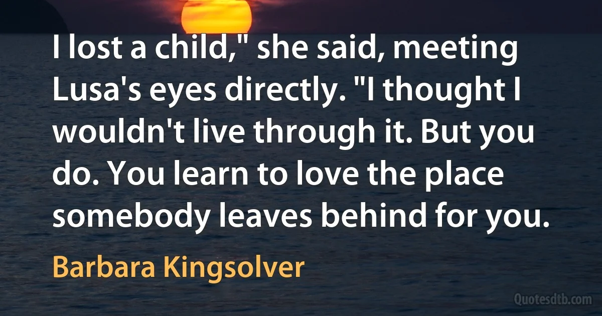 I lost a child," she said, meeting Lusa's eyes directly. "I thought I wouldn't live through it. But you do. You learn to love the place somebody leaves behind for you. (Barbara Kingsolver)