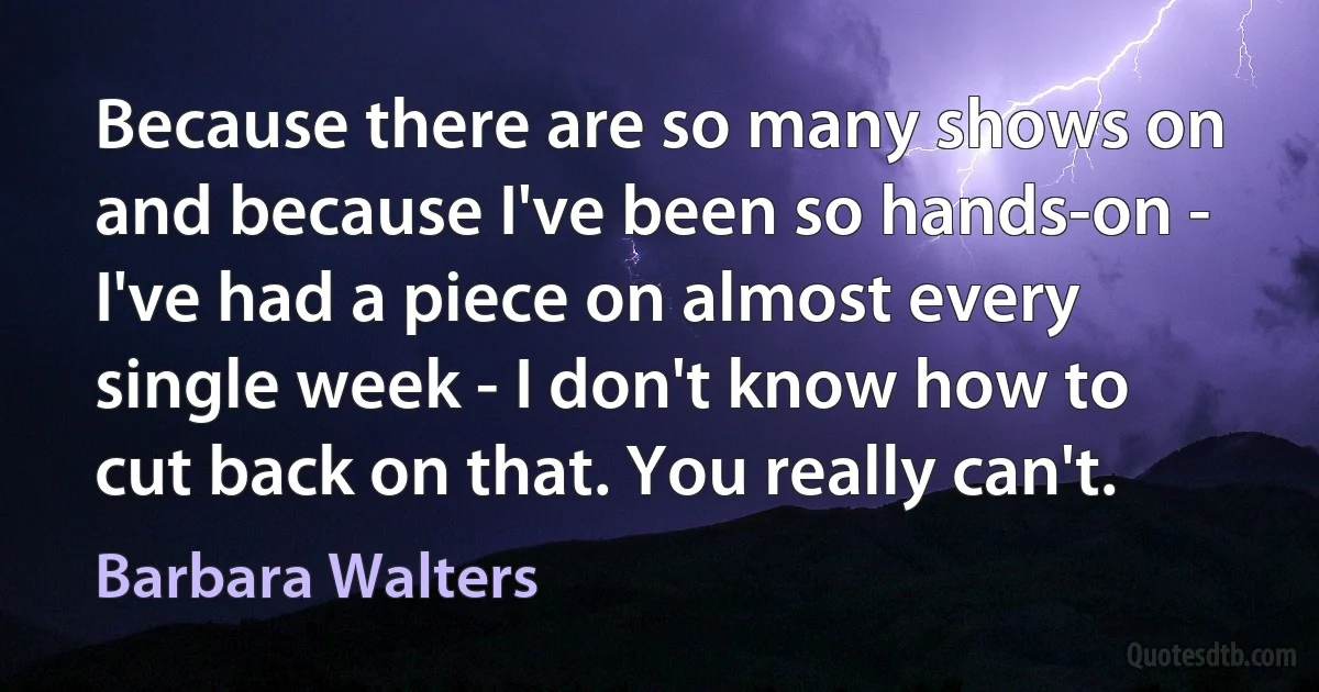 Because there are so many shows on and because I've been so hands-on - I've had a piece on almost every single week - I don't know how to cut back on that. You really can't. (Barbara Walters)