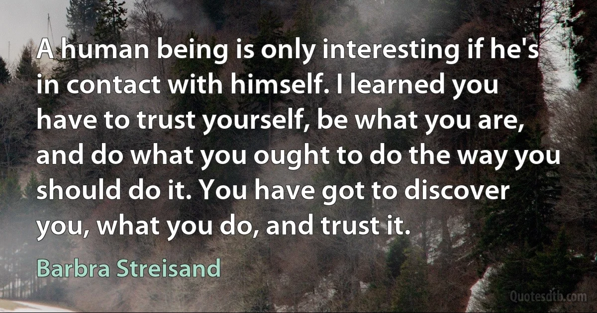 A human being is only interesting if he's in contact with himself. I learned you have to trust yourself, be what you are, and do what you ought to do the way you should do it. You have got to discover you, what you do, and trust it. (Barbra Streisand)