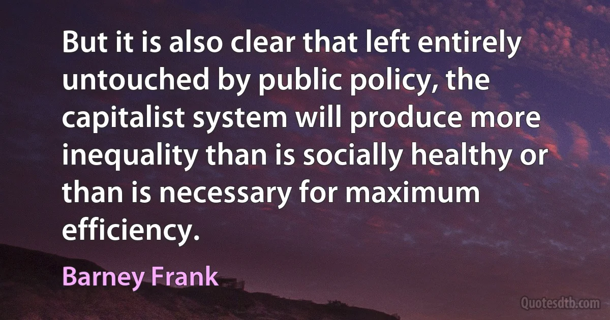 But it is also clear that left entirely untouched by public policy, the capitalist system will produce more inequality than is socially healthy or than is necessary for maximum efficiency. (Barney Frank)