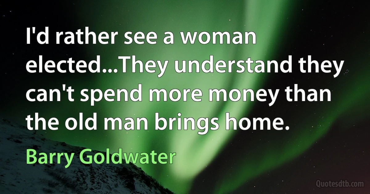 I'd rather see a woman elected...They understand they can't spend more money than the old man brings home. (Barry Goldwater)