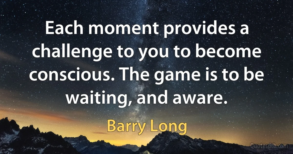 Each moment provides a challenge to you to become conscious. The game is to be waiting, and aware. (Barry Long)