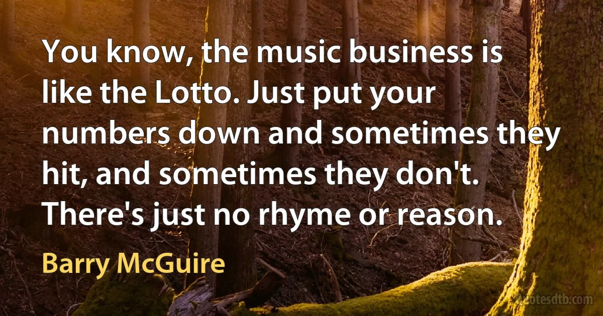 You know, the music business is like the Lotto. Just put your numbers down and sometimes they hit, and sometimes they don't. There's just no rhyme or reason. (Barry McGuire)