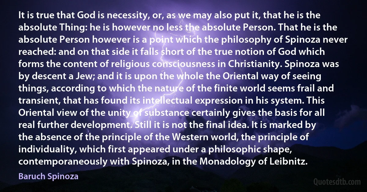 It is true that God is necessity, or, as we may also put it, that he is the absolute Thing: he is however no less the absolute Person. That he is the absolute Person however is a point which the philosophy of Spinoza never reached: and on that side it falls short of the true notion of God which forms the content of religious consciousness in Christianity. Spinoza was by descent a Jew; and it is upon the whole the Oriental way of seeing things, according to which the nature of the finite world seems frail and transient, that has found its intellectual expression in his system. This Oriental view of the unity of substance certainly gives the basis for all real further development. Still it is not the final idea. It is marked by the absence of the principle of the Western world, the principle of individuality, which first appeared under a philosophic shape, contemporaneously with Spinoza, in the Monadology of Leibnitz. (Baruch Spinoza)