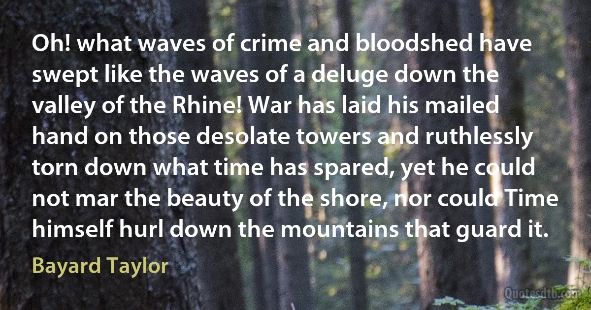 Oh! what waves of crime and bloodshed have swept like the waves of a deluge down the valley of the Rhine! War has laid his mailed hand on those desolate towers and ruthlessly torn down what time has spared, yet he could not mar the beauty of the shore, nor could Time himself hurl down the mountains that guard it. (Bayard Taylor)