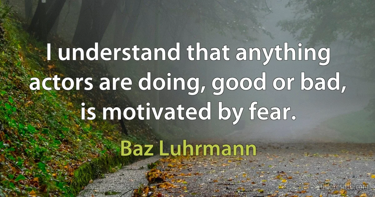 I understand that anything actors are doing, good or bad, is motivated by fear. (Baz Luhrmann)