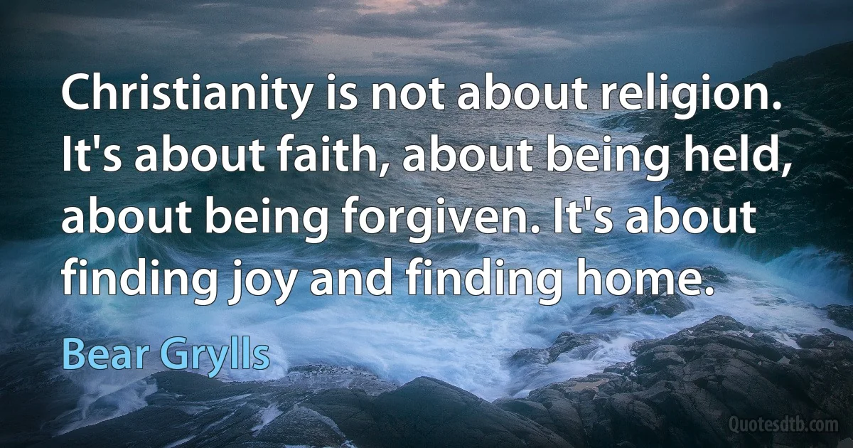 Christianity is not about religion. It's about faith, about being held, about being forgiven. It's about finding joy and finding home. (Bear Grylls)