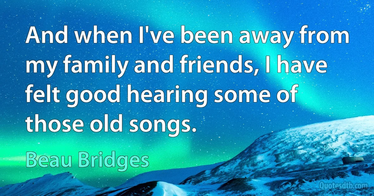 And when I've been away from my family and friends, I have felt good hearing some of those old songs. (Beau Bridges)