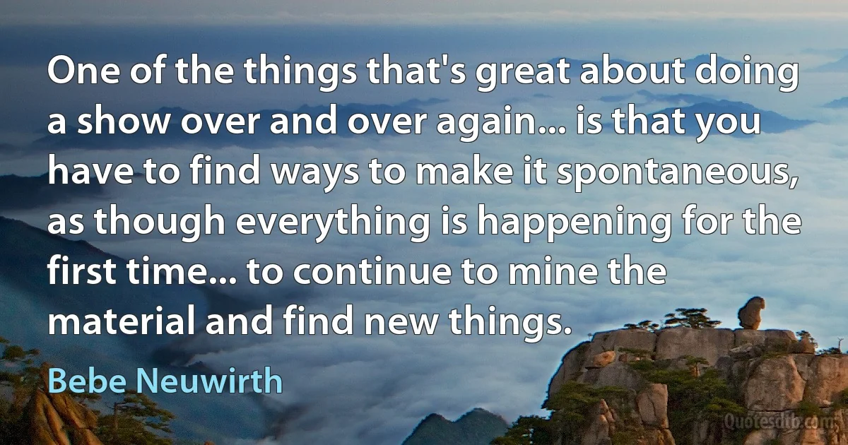 One of the things that's great about doing a show over and over again... is that you have to find ways to make it spontaneous, as though everything is happening for the first time... to continue to mine the material and find new things. (Bebe Neuwirth)