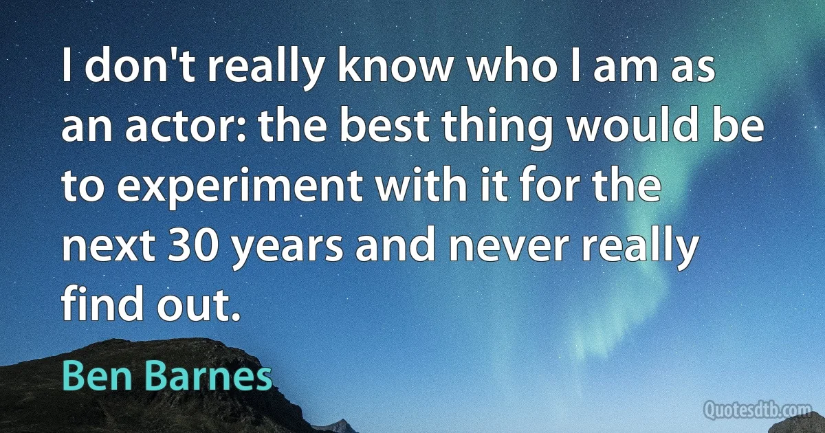 I don't really know who I am as an actor: the best thing would be to experiment with it for the next 30 years and never really find out. (Ben Barnes)