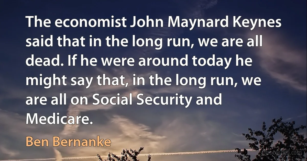 The economist John Maynard Keynes said that in the long run, we are all dead. If he were around today he might say that, in the long run, we are all on Social Security and Medicare. (Ben Bernanke)