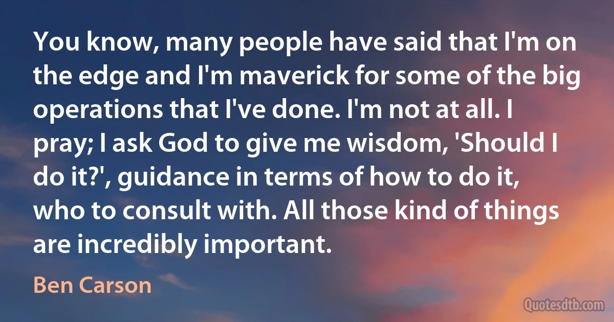 You know, many people have said that I'm on the edge and I'm maverick for some of the big operations that I've done. I'm not at all. I pray; I ask God to give me wisdom, 'Should I do it?', guidance in terms of how to do it, who to consult with. All those kind of things are incredibly important. (Ben Carson)