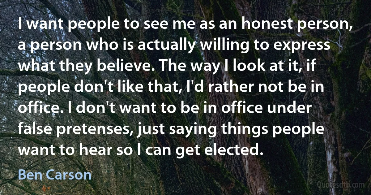 I want people to see me as an honest person, a person who is actually willing to express what they believe. The way I look at it, if people don't like that, I'd rather not be in office. I don't want to be in office under false pretenses, just saying things people want to hear so I can get elected. (Ben Carson)