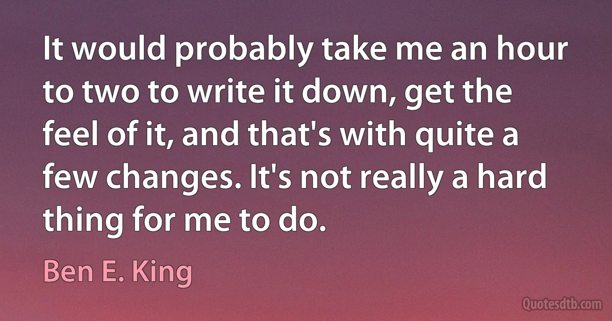 It would probably take me an hour to two to write it down, get the feel of it, and that's with quite a few changes. It's not really a hard thing for me to do. (Ben E. King)