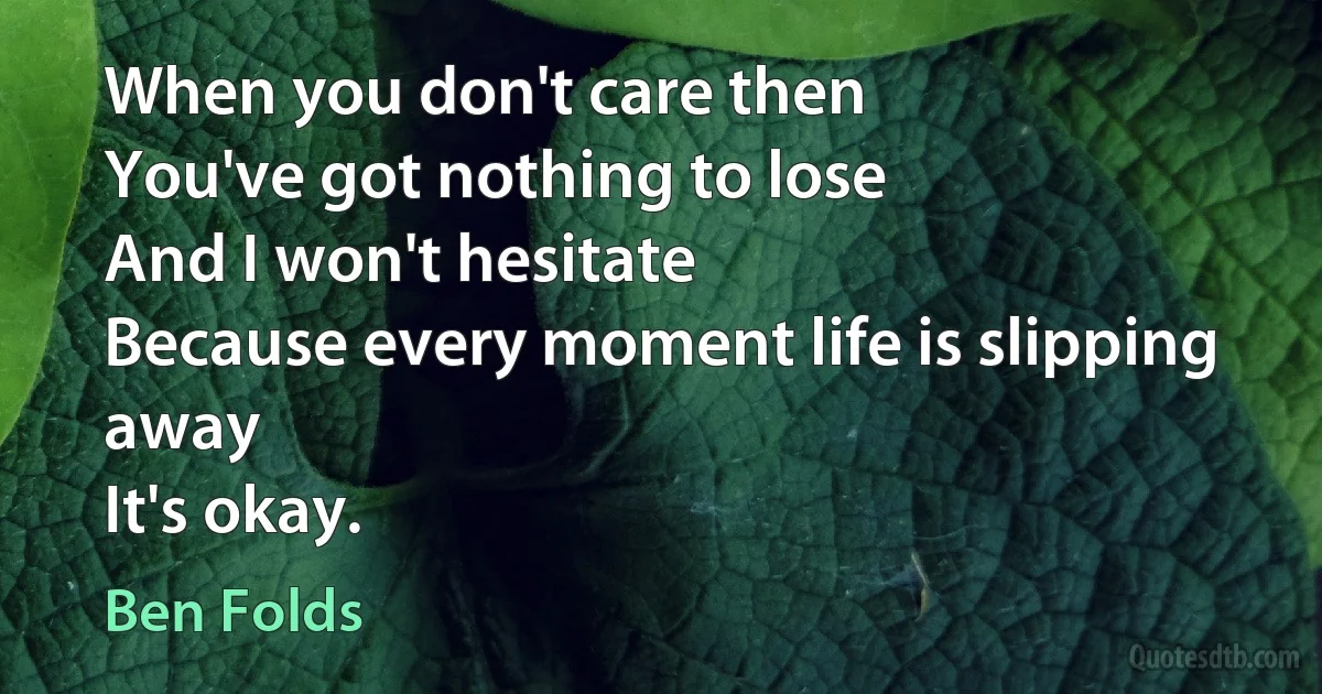 When you don't care then
You've got nothing to lose
And I won't hesitate
Because every moment life is slipping away
It's okay. (Ben Folds)