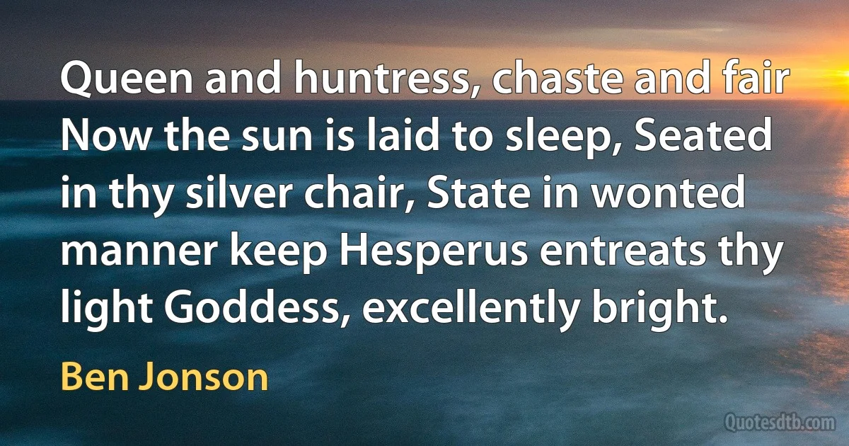 Queen and huntress, chaste and fair Now the sun is laid to sleep, Seated in thy silver chair, State in wonted manner keep Hesperus entreats thy light Goddess, excellently bright. (Ben Jonson)