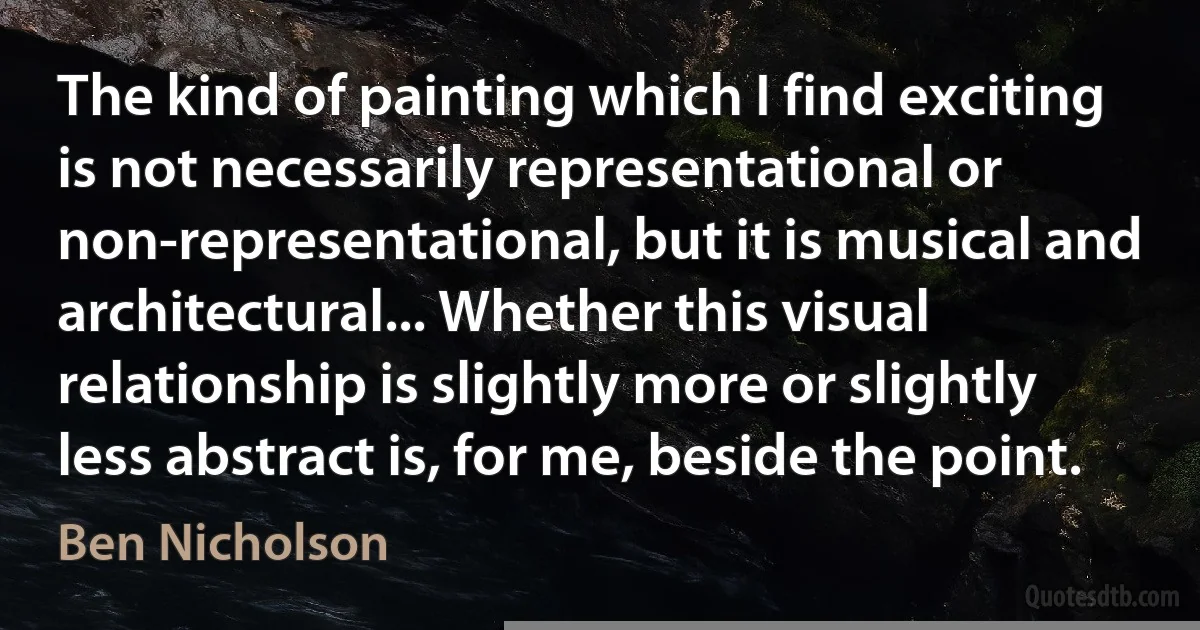 The kind of painting which I find exciting is not necessarily representational or non-representational, but it is musical and architectural... Whether this visual relationship is slightly more or slightly less abstract is, for me, beside the point. (Ben Nicholson)