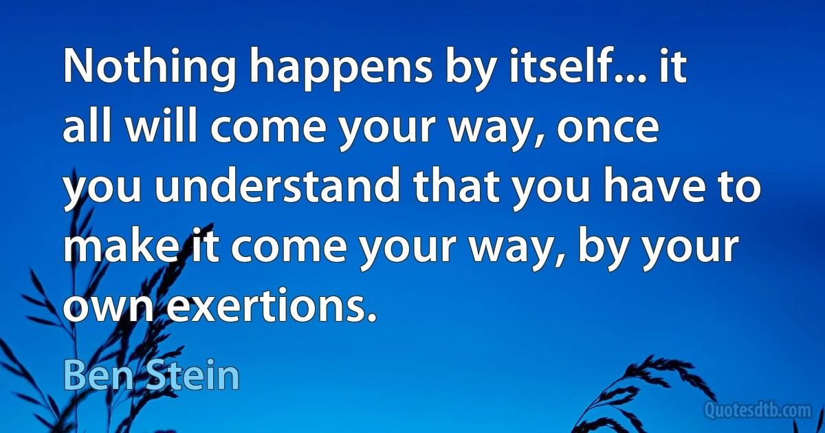 Nothing happens by itself... it all will come your way, once you understand that you have to make it come your way, by your own exertions. (Ben Stein)