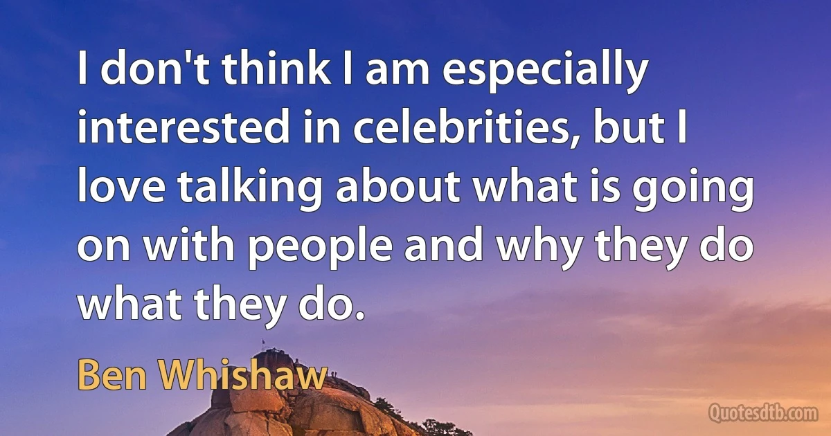 I don't think I am especially interested in celebrities, but I love talking about what is going on with people and why they do what they do. (Ben Whishaw)