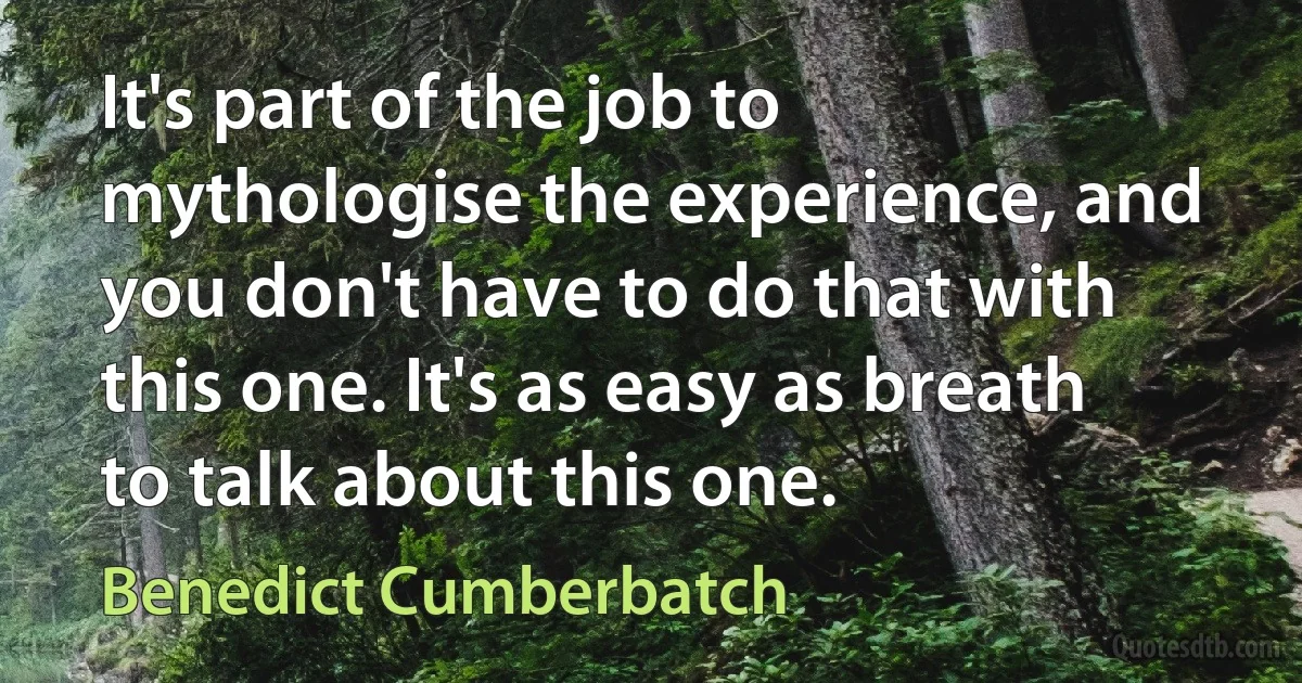 It's part of the job to mythologise the experience, and you don't have to do that with this one. It's as easy as breath to talk about this one. (Benedict Cumberbatch)