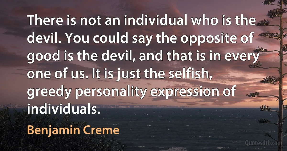 There is not an individual who is the devil. You could say the opposite of good is the devil, and that is in every one of us. It is just the selfish, greedy personality expression of individuals. (Benjamin Creme)