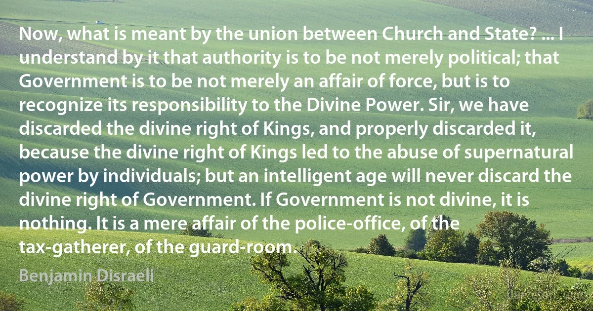 Now, what is meant by the union between Church and State? ... I understand by it that authority is to be not merely political; that Government is to be not merely an affair of force, but is to recognize its responsibility to the Divine Power. Sir, we have discarded the divine right of Kings, and properly discarded it, because the divine right of Kings led to the abuse of supernatural power by individuals; but an intelligent age will never discard the divine right of Government. If Government is not divine, it is nothing. It is a mere affair of the police-office, of the tax-gatherer, of the guard-room. (Benjamin Disraeli)