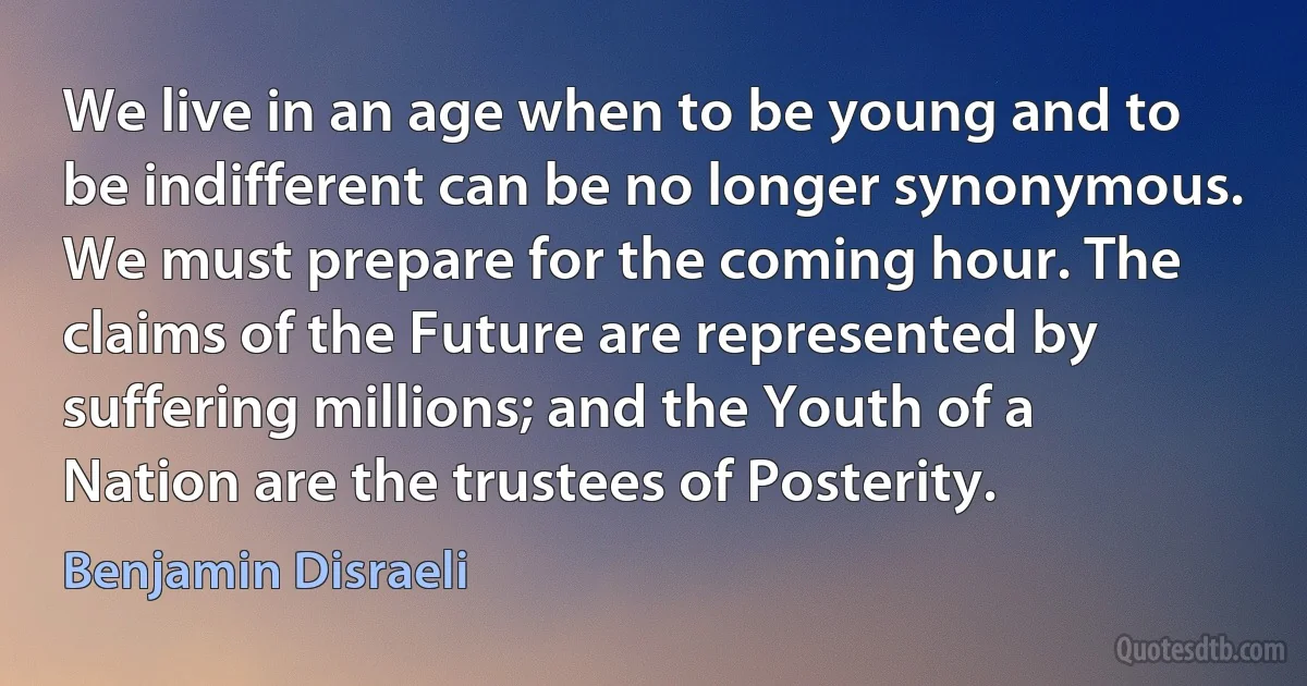 We live in an age when to be young and to be indifferent can be no longer synonymous. We must prepare for the coming hour. The claims of the Future are represented by suffering millions; and the Youth of a Nation are the trustees of Posterity. (Benjamin Disraeli)