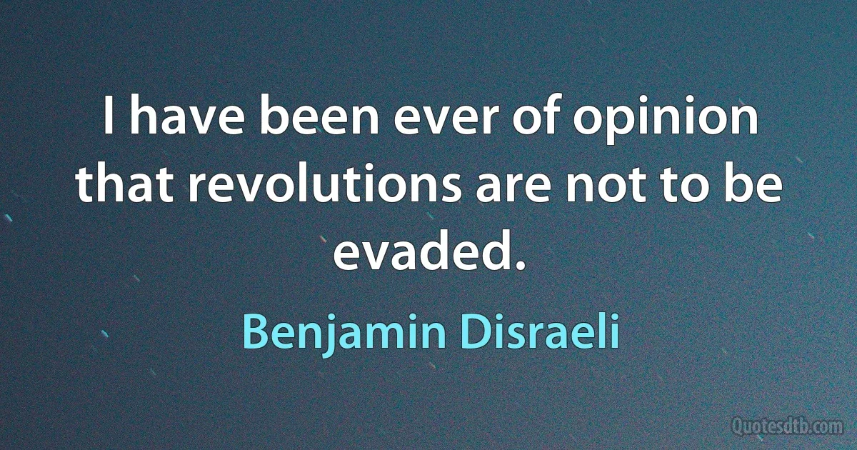 I have been ever of opinion that revolutions are not to be evaded. (Benjamin Disraeli)