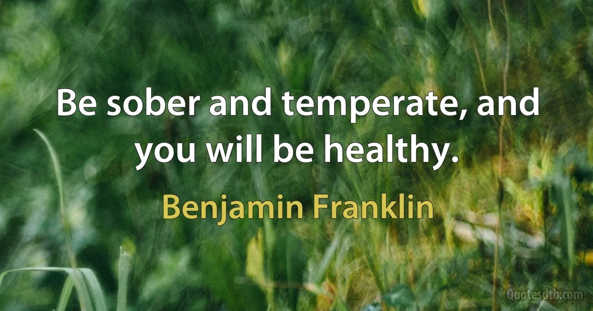 Be sober and temperate, and you will be healthy. (Benjamin Franklin)