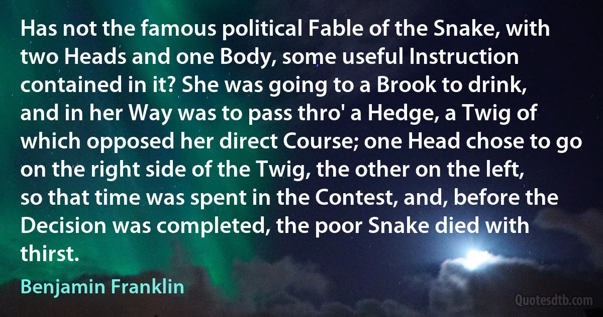 Has not the famous political Fable of the Snake, with two Heads and one Body, some useful Instruction contained in it? She was going to a Brook to drink, and in her Way was to pass thro' a Hedge, a Twig of which opposed her direct Course; one Head chose to go on the right side of the Twig, the other on the left, so that time was spent in the Contest, and, before the Decision was completed, the poor Snake died with thirst. (Benjamin Franklin)