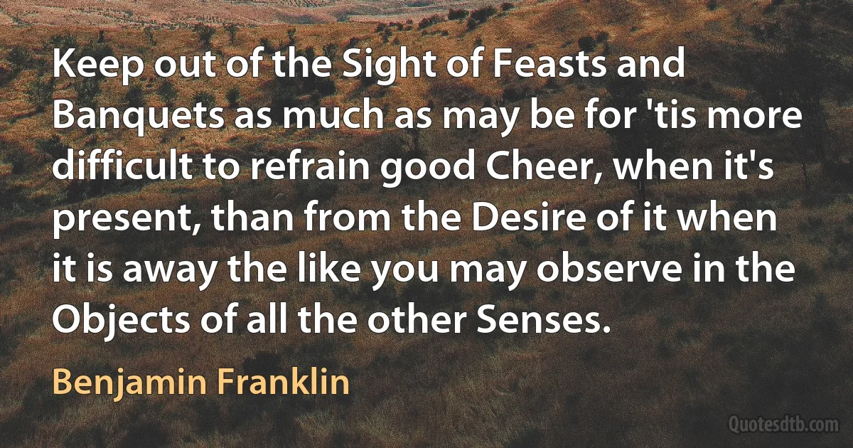 Keep out of the Sight of Feasts and Banquets as much as may be for 'tis more difficult to refrain good Cheer, when it's present, than from the Desire of it when it is away the like you may observe in the Objects of all the other Senses. (Benjamin Franklin)