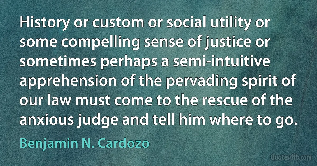 History or custom or social utility or some compelling sense of justice or sometimes perhaps a semi-intuitive apprehension of the pervading spirit of our law must come to the rescue of the anxious judge and tell him where to go. (Benjamin N. Cardozo)