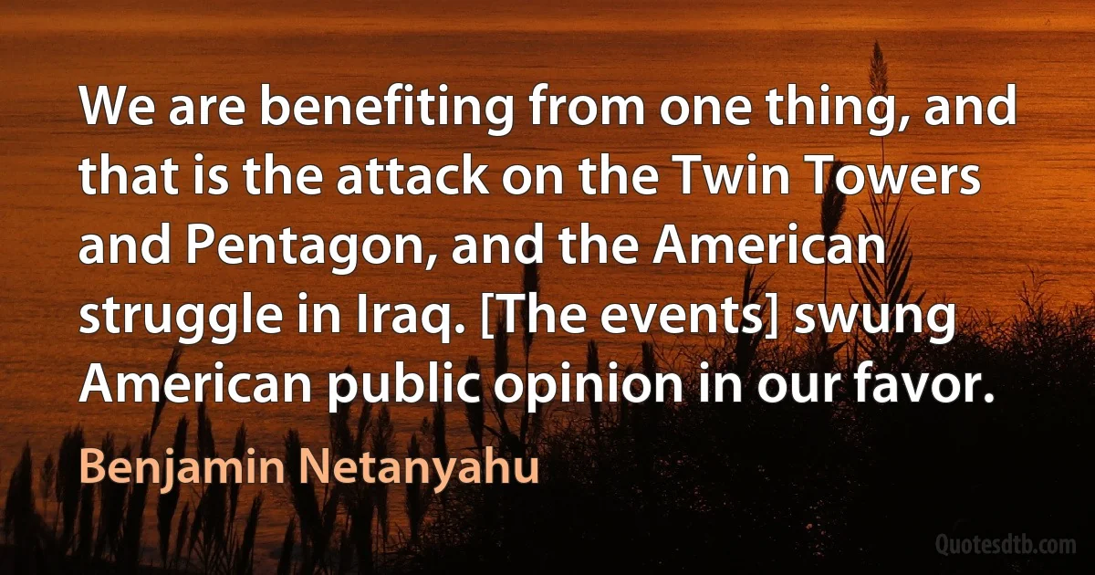 We are benefiting from one thing, and that is the attack on the Twin Towers and Pentagon, and the American struggle in Iraq. [The events] swung American public opinion in our favor. (Benjamin Netanyahu)