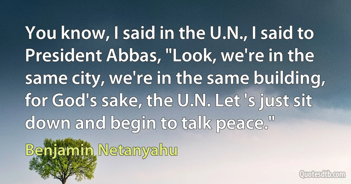 You know, I said in the U.N., I said to President Abbas, "Look, we're in the same city, we're in the same building, for God's sake, the U.N. Let 's just sit down and begin to talk peace." (Benjamin Netanyahu)