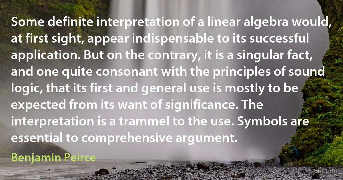 Some definite interpretation of a linear algebra would, at first sight, appear indispensable to its successful application. But on the contrary, it is a singular fact, and one quite consonant with the principles of sound logic, that its first and general use is mostly to be expected from its want of significance. The interpretation is a trammel to the use. Symbols are essential to comprehensive argument. (Benjamin Peirce)