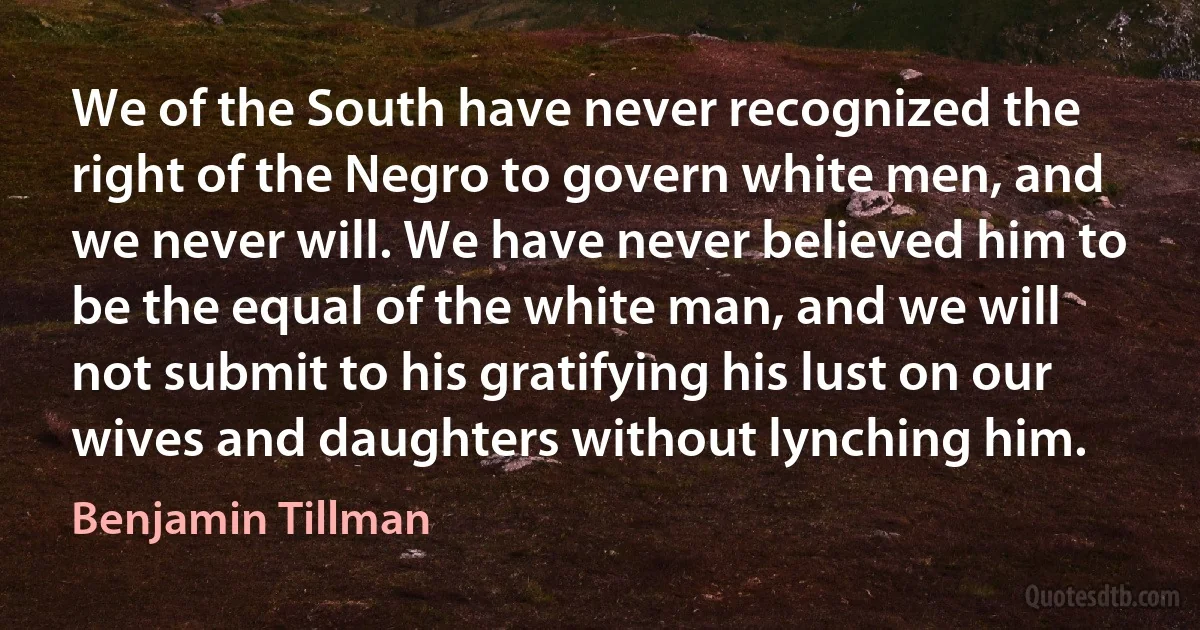 We of the South have never recognized the right of the Negro to govern white men, and we never will. We have never believed him to be the equal of the white man, and we will not submit to his gratifying his lust on our wives and daughters without lynching him. (Benjamin Tillman)