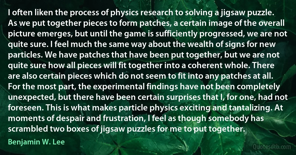 I often liken the process of physics research to solving a jigsaw puzzle. As we put together pieces to form patches, a certain image of the overall picture emerges, but until the game is sufficiently progressed, we are not quite sure. I feel much the same way about the wealth of signs for new particles. We have patches that have been put together, but we are not quite sure how all pieces will fit together into a coherent whole. There are also certain pieces which do not seem to fit into any patches at all. For the most part, the experimental findings have not been completely unexpected, but there have been certain surprises that I, for one, had not foreseen. This is what makes particle physics exciting and tantalizing. At moments of despair and frustration, I feel as though somebody has scrambled two boxes of jigsaw puzzles for me to put together. (Benjamin W. Lee)