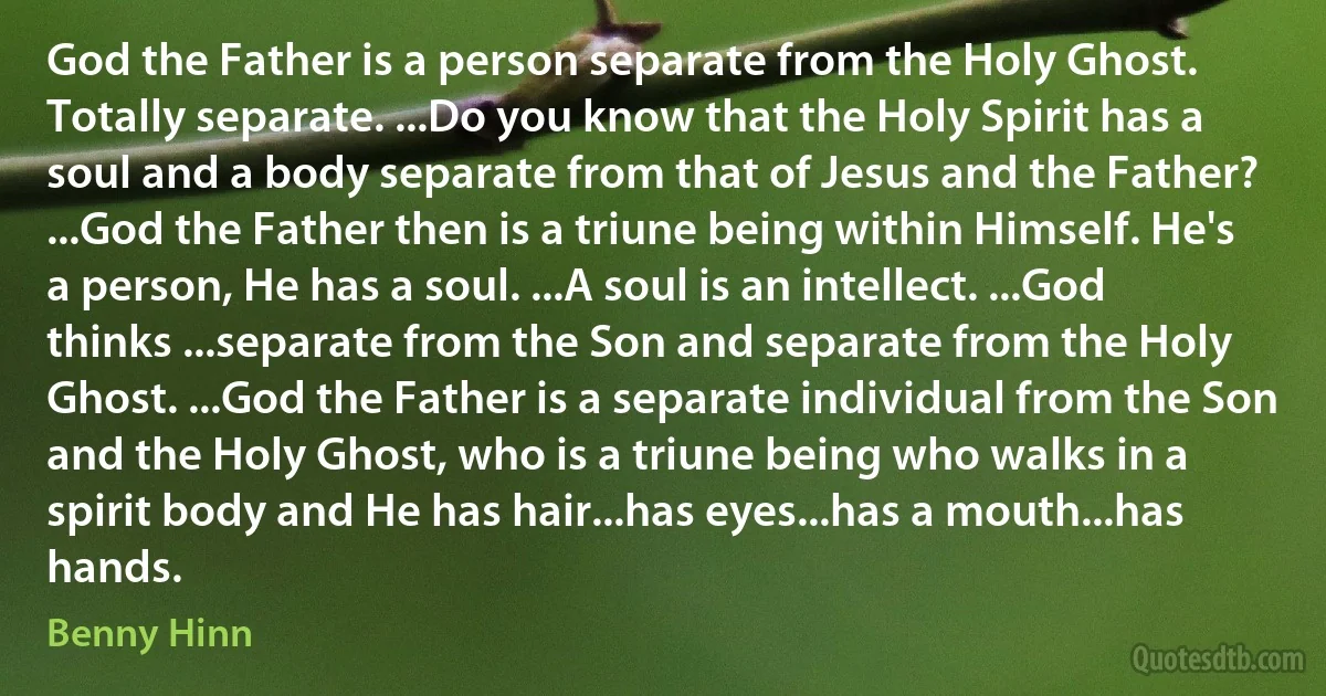 God the Father is a person separate from the Holy Ghost. Totally separate. ...Do you know that the Holy Spirit has a soul and a body separate from that of Jesus and the Father? ...God the Father then is a triune being within Himself. He's a person, He has a soul. ...A soul is an intellect. ...God thinks ...separate from the Son and separate from the Holy Ghost. ...God the Father is a separate individual from the Son and the Holy Ghost, who is a triune being who walks in a spirit body and He has hair...has eyes...has a mouth...has hands. (Benny Hinn)