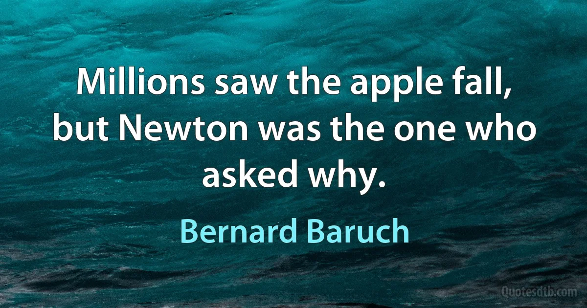 Millions saw the apple fall, but Newton was the one who asked why. (Bernard Baruch)