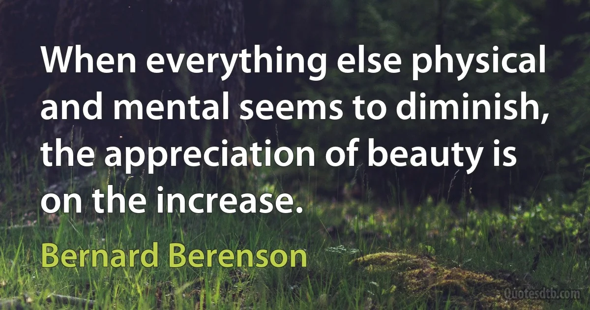 When everything else physical and mental seems to diminish, the appreciation of beauty is on the increase. (Bernard Berenson)