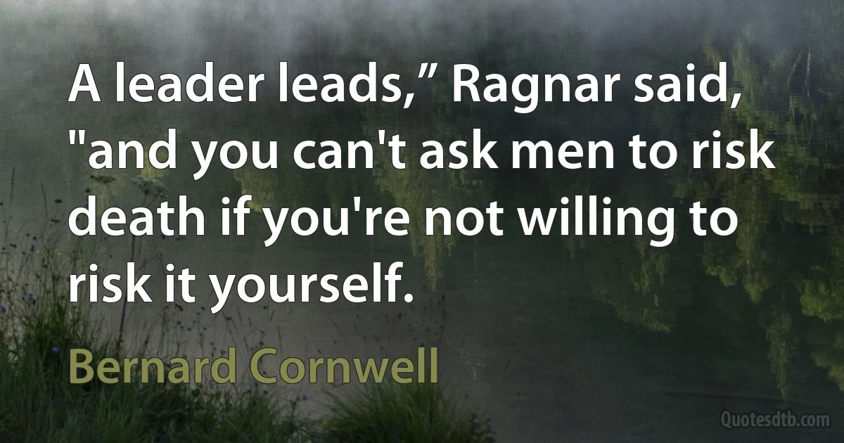 A leader leads,” Ragnar said, "and you can't ask men to risk death if you're not willing to risk it yourself. (Bernard Cornwell)