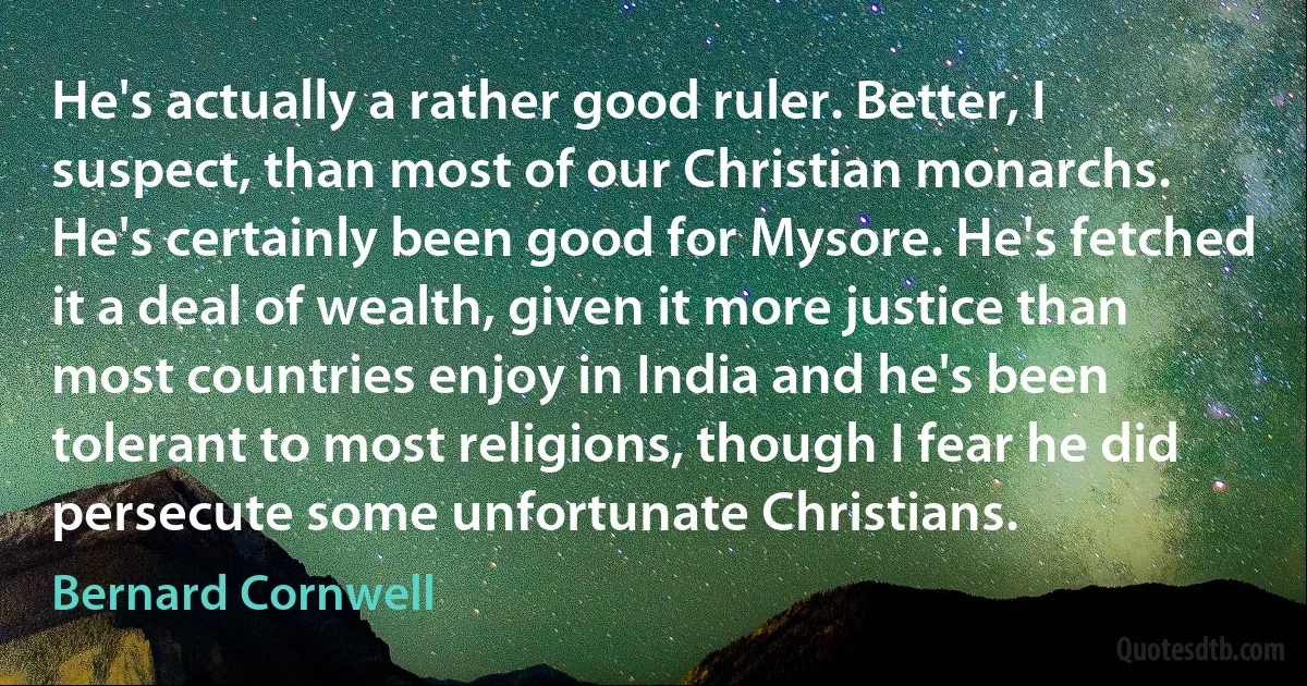 He's actually a rather good ruler. Better, I suspect, than most of our Christian monarchs. He's certainly been good for Mysore. He's fetched it a deal of wealth, given it more justice than most countries enjoy in India and he's been tolerant to most religions, though I fear he did persecute some unfortunate Christians. (Bernard Cornwell)