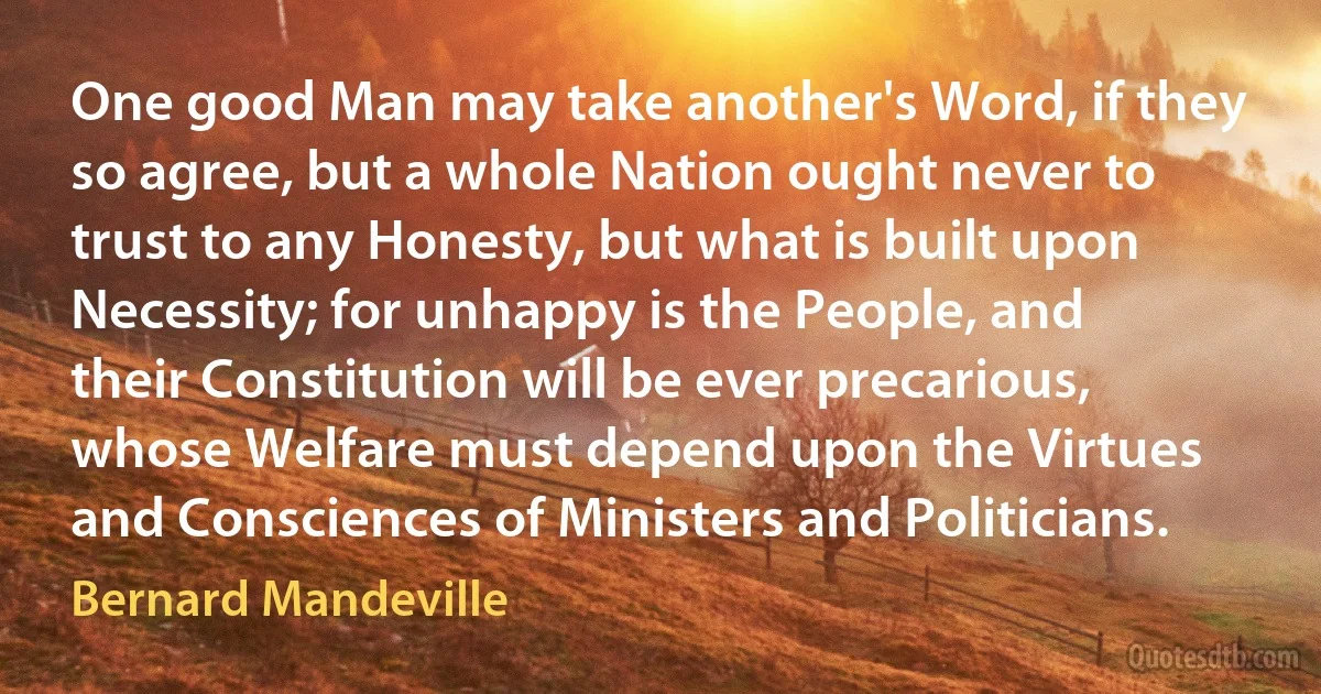 One good Man may take another's Word, if they so agree, but a whole Nation ought never to trust to any Honesty, but what is built upon Necessity; for unhappy is the People, and their Constitution will be ever precarious, whose Welfare must depend upon the Virtues and Consciences of Ministers and Politicians. (Bernard Mandeville)