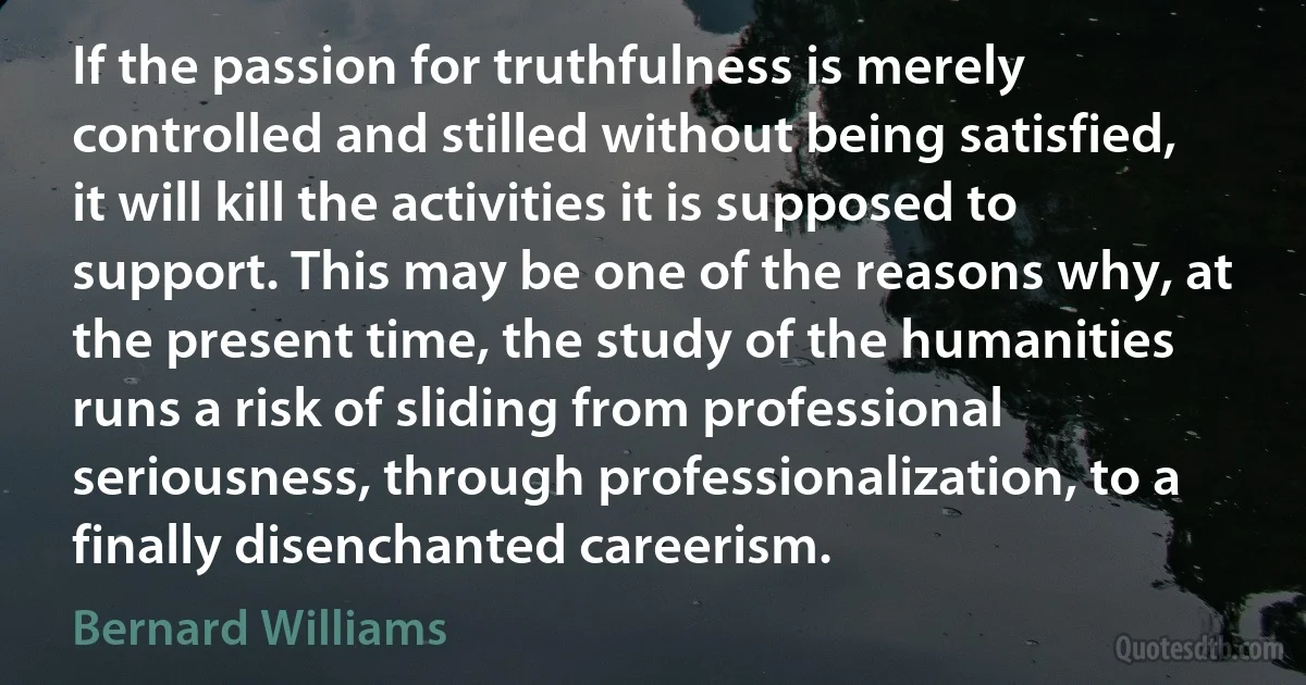 If the passion for truthfulness is merely controlled and stilled without being satisfied, it will kill the activities it is supposed to support. This may be one of the reasons why, at the present time, the study of the humanities runs a risk of sliding from professional seriousness, through professionalization, to a finally disenchanted careerism. (Bernard Williams)