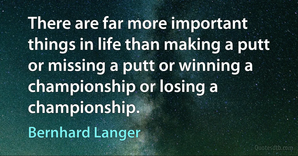 There are far more important things in life than making a putt or missing a putt or winning a championship or losing a championship. (Bernhard Langer)