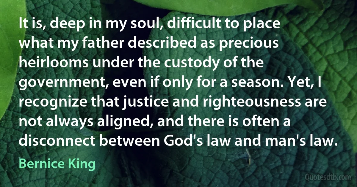 It is, deep in my soul, difficult to place what my father described as precious heirlooms under the custody of the government, even if only for a season. Yet, I recognize that justice and righteousness are not always aligned, and there is often a disconnect between God's law and man's law. (Bernice King)