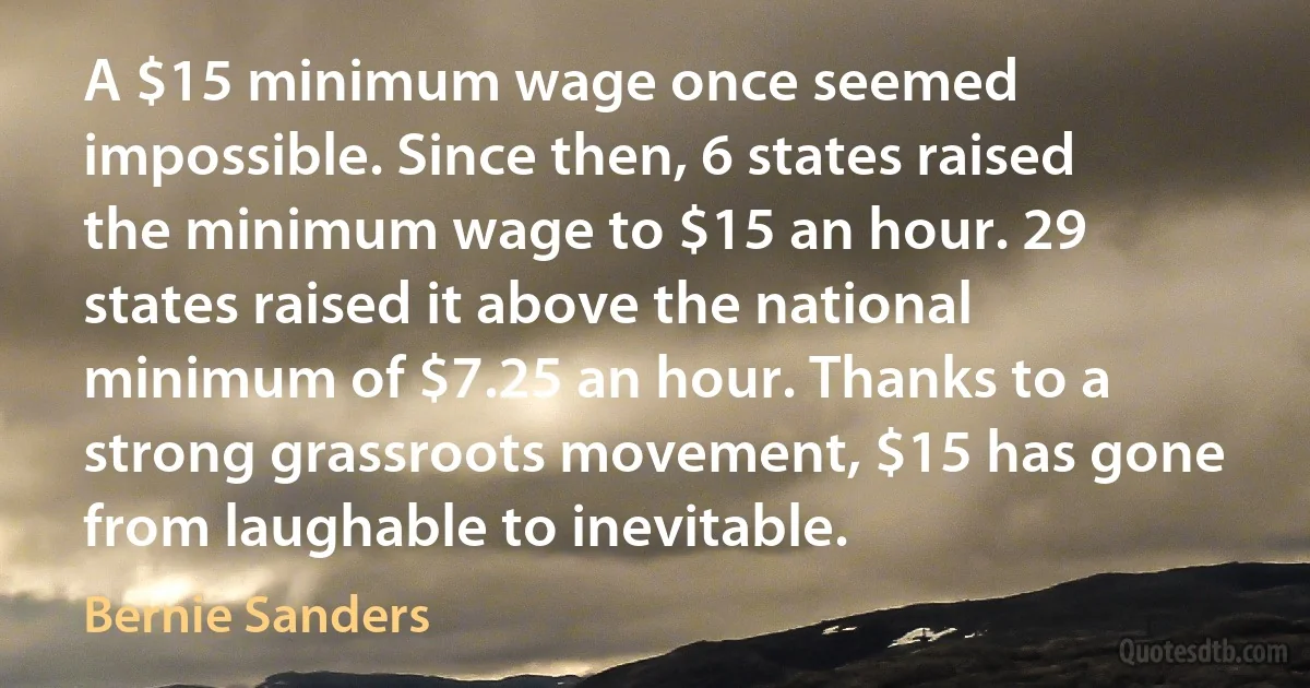 A $15 minimum wage once seemed impossible. Since then, 6 states raised the minimum wage to $15 an hour. 29 states raised it above the national minimum of $7.25 an hour. Thanks to a strong grassroots movement, $15 has gone from laughable to inevitable. (Bernie Sanders)