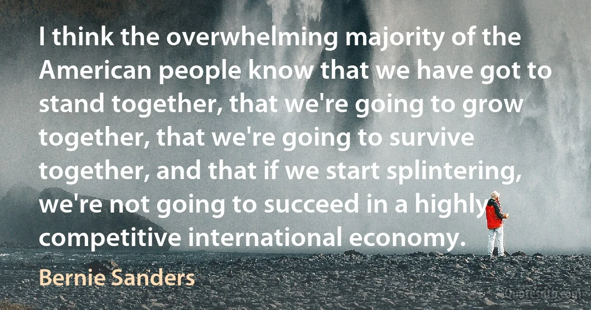 I think the overwhelming majority of the American people know that we have got to stand together, that we're going to grow together, that we're going to survive together, and that if we start splintering, we're not going to succeed in a highly competitive international economy. (Bernie Sanders)