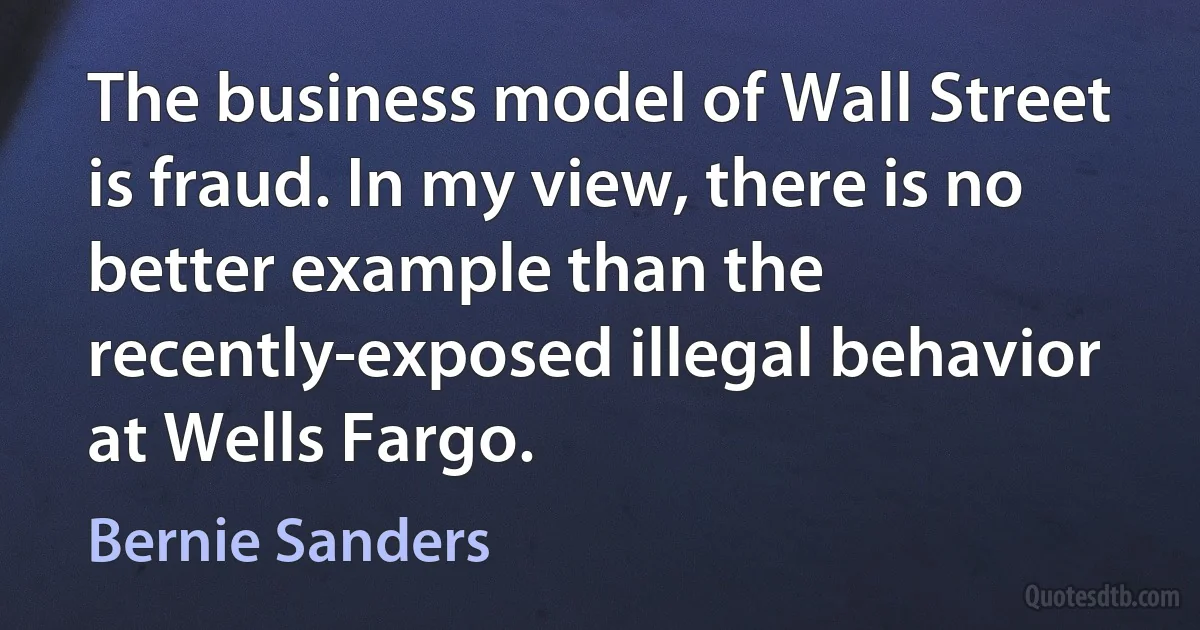 The business model of Wall Street is fraud. In my view, there is no better example than the recently-exposed illegal behavior at Wells Fargo. (Bernie Sanders)