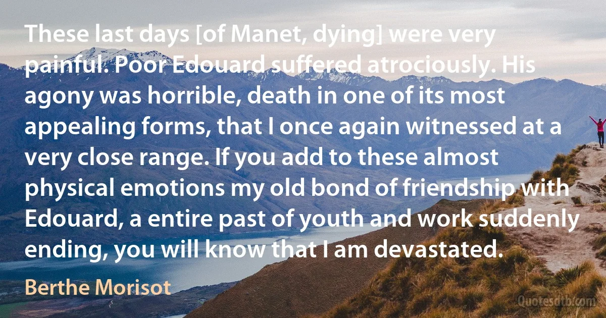 These last days [of Manet, dying] were very painful. Poor Edouard suffered atrociously. His agony was horrible, death in one of its most appealing forms, that I once again witnessed at a very close range. If you add to these almost physical emotions my old bond of friendship with Edouard, a entire past of youth and work suddenly ending, you will know that I am devastated. (Berthe Morisot)